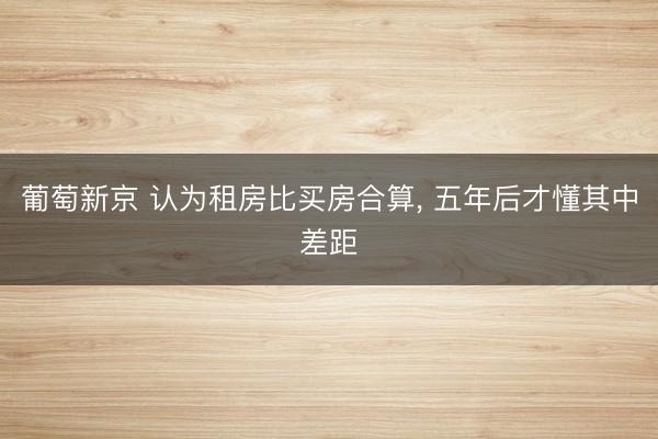 葡萄新京 认为租房比买房合算， 五年后才懂其中差距