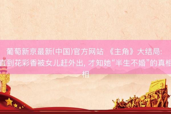 葡萄新京最新(中国)官方网站 《主角》大结局: 直到花彩香被女儿赶外出， 才知她“半生不婚”的真相