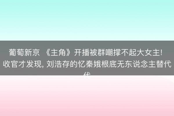葡萄新京 《主角》开播被群嘲撑不起大女主! 收官才发现， 刘浩存的忆秦娥根底无东说念主替代