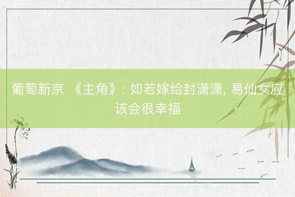 葡萄新京 《主角》: 如若嫁给封潇潇， 易仙女应该会很幸福