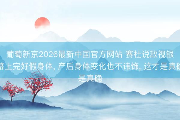 葡萄新京2026最新中国官方网站 赛杜说敌视银幕上完好假身体， 产后身体变化也不讳饰， 这才是真确