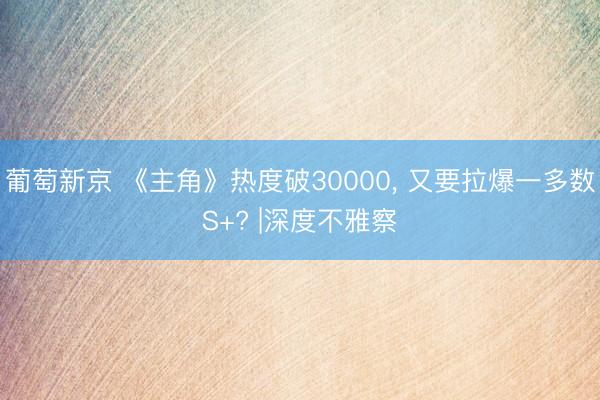 葡萄新京 《主角》热度破30000， 又要拉爆一多数S+? |深度不雅察