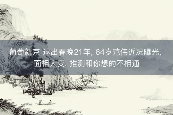 葡萄新京 退出春晚21年， 64岁范伟近况曝光， 面相大变， 推测和你想的不相通
