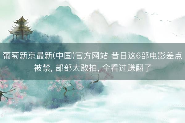 葡萄新京最新(中国)官方网站 昔日这6部电影差点被禁， 部部太敢拍， 全看过赚翻了