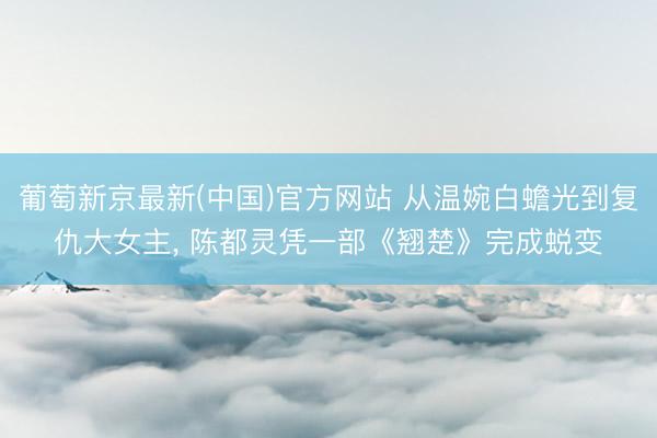 葡萄新京最新(中国)官方网站 从温婉白蟾光到复仇大女主, 陈都灵凭一部《翘楚》完成蜕变