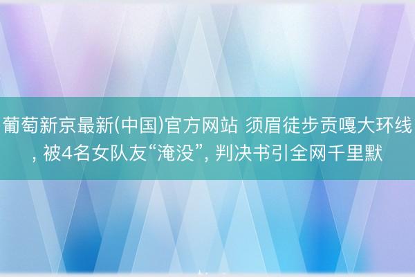 葡萄新京最新(中国)官方网站 须眉徒步贡嘎大环线， 被4名女队友“淹没”， 判决书引全网千里默