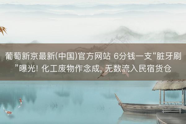 葡萄新京最新(中国)官方网站 6分钱一支“脏牙刷”曝光! 化工废物作念成， 无数流入民宿货仓