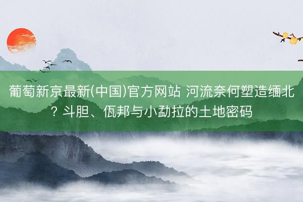 葡萄新京最新(中国)官方网站 河流奈何塑造缅北? 斗胆、佤邦与小勐拉的土地密码