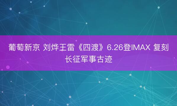 葡萄新京 刘烨王雷《四渡》6.26登IMAX 复刻长征军事古迹