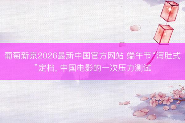 葡萄新京2026最新中国官方网站 端午节“泻肚式”定档， 中国电影的一次压力测试