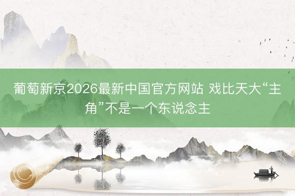 葡萄新京2026最新中国官方网站 戏比天大“主角”不是一个东说念主