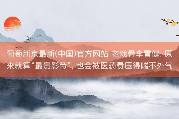 葡萄新京最新(中国)官方网站 老戏骨李雪健: 原来就算“最贵影帝”， 也会被医药费压得喘不外气