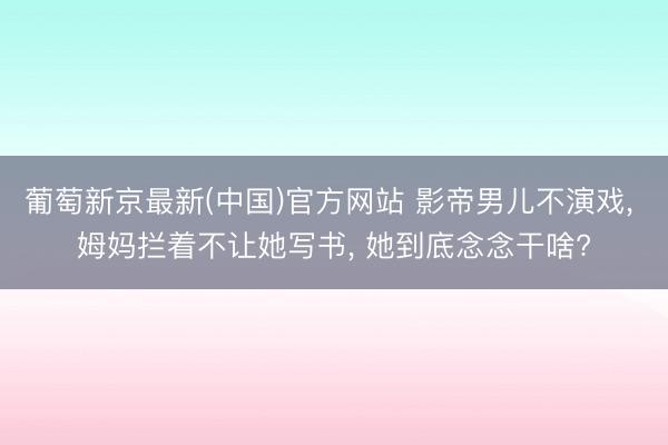 葡萄新京最新(中国)官方网站 影帝男儿不演戏, 姆妈拦着不让她写书, 她到底念念干啥?