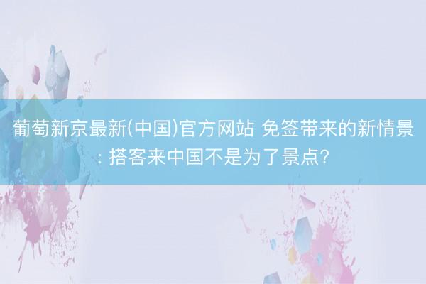 葡萄新京最新(中国)官方网站 免签带来的新情景: 搭客来中国不是为了景点?