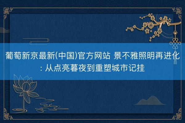 葡萄新京最新(中国)官方网站 景不雅照明再进化: 从点亮暮夜到重塑城市记挂