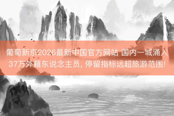 葡萄新京2026最新中国官方网站 国内一城涌入37万外籍东说念主员, 停留指标远超旅游范围!