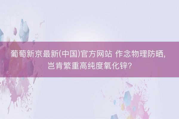 葡萄新京最新(中国)官方网站 作念物理防晒， 岂肯繁重高纯度氧化锌?