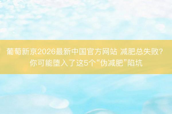 葡萄新京2026最新中国官方网站 减肥总失败? 你可能堕入了这5个“伪减肥”陷坑