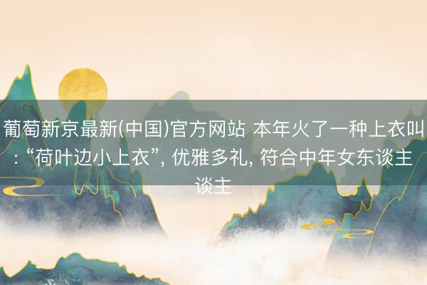 葡萄新京最新(中国)官方网站 本年火了一种上衣叫: “荷叶边小上衣”， 优雅多礼， 符合中年女东谈主