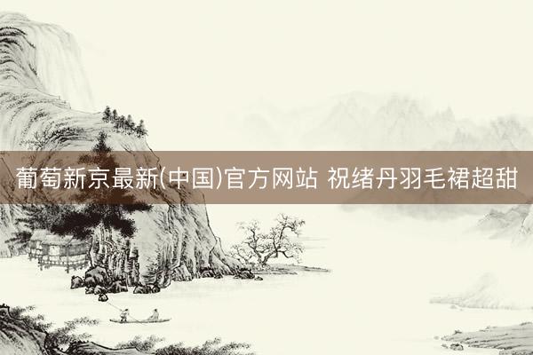 葡萄新京最新(中国)官方网站 祝绪丹羽毛裙超甜