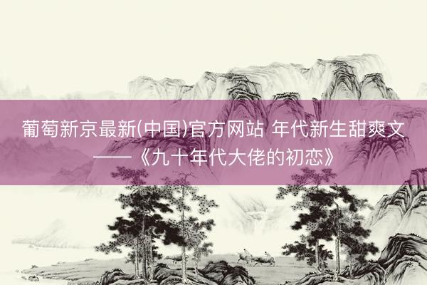 葡萄新京最新(中国)官方网站 年代新生甜爽文——《九十年代大佬的初恋》