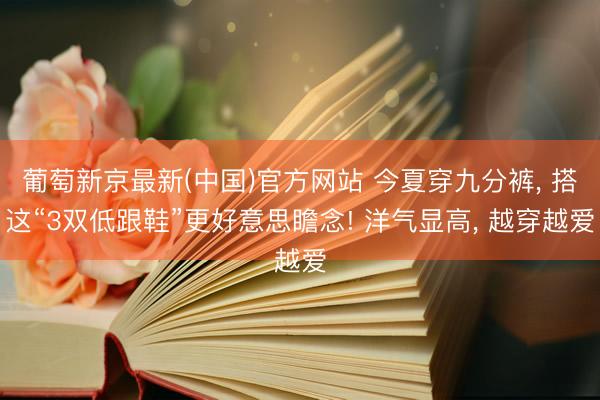葡萄新京最新(中国)官方网站 今夏穿九分裤, 搭这“3双低跟鞋”更好意思瞻念! 洋气显高, 越穿越爱
