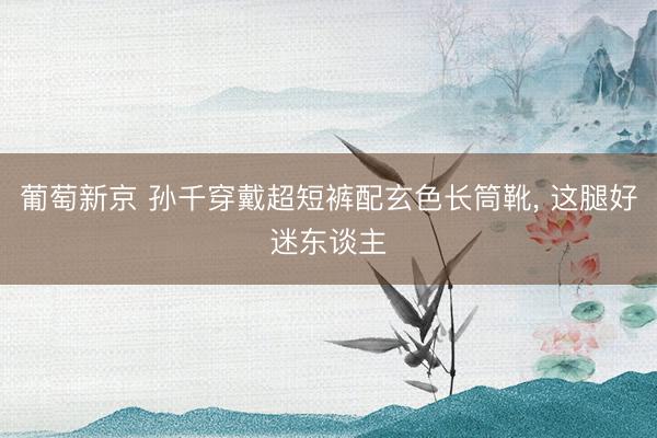 葡萄新京 孙千穿戴超短裤配玄色长筒靴，<a href=