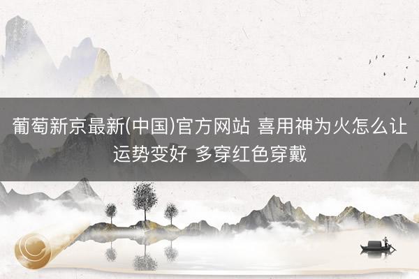 葡萄新京最新(中国)官方网站 喜用神为火怎么让运势变好 多穿红色穿戴
