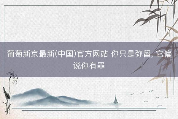 葡萄新京最新(中国)官方网站 你只是弥留， 它偏说你有罪