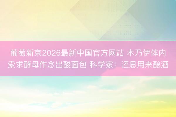 葡萄新京2026最新中国官方网站 木乃伊体内索求酵母作念出酸面包 科学家：还思用来酿酒