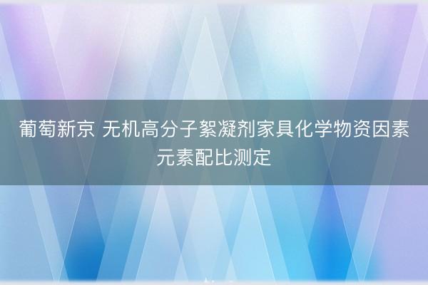 葡萄新京 无机高分子絮凝剂家具化学物资因素元素配比测定