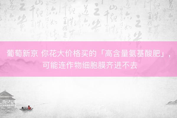 葡萄新京 你花大价格买的「高含量氨基酸肥」, 可能连作物细胞膜齐进不去