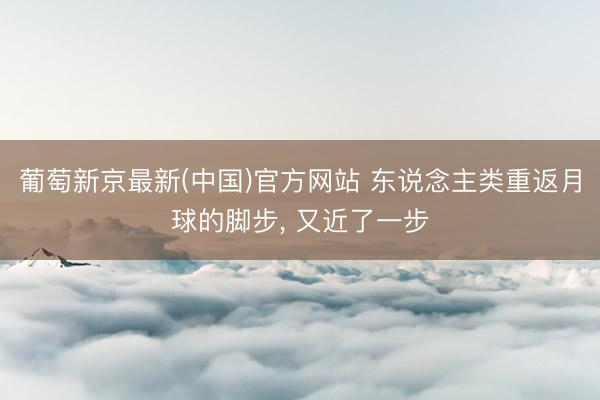 葡萄新京最新(中国)官方网站 东说念主类重返月球的脚步， 又近了一步