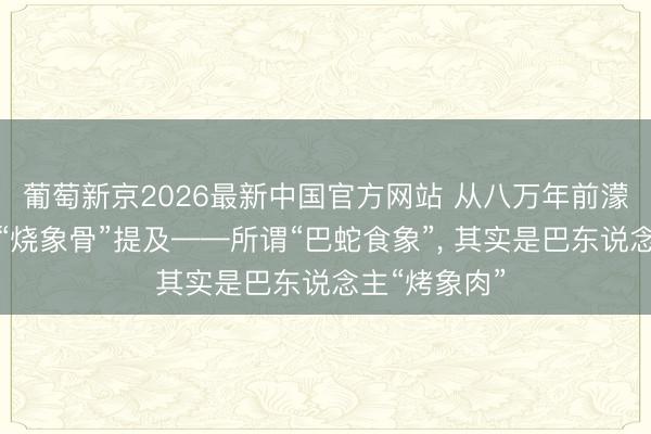 葡萄新京2026最新中国官方网站 从八万年前濛溪河遗迹的“烧象骨”提及——所谓“巴蛇食象”， 其实是巴东说念主“烤象肉”