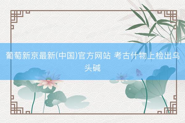 葡萄新京最新(中国)官方网站 考古什物上检出乌头碱