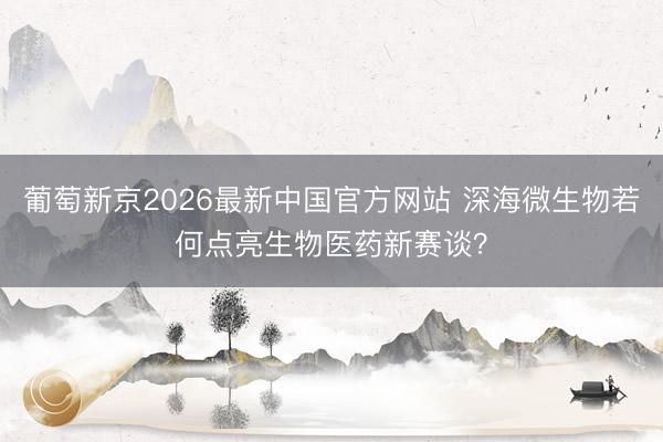 葡萄新京2026最新中国官方网站 深海微生物若何点亮生物医药新赛谈？