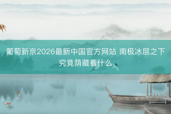 葡萄新京2026最新中国官方网站 南极冰层之下究竟荫藏着什么
