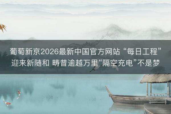 葡萄新京2026最新中国官方网站 “每日工程”迎来新随和 畴昔逾越万里“隔空充电”不是梦