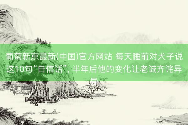 葡萄新京最新(中国)官方网站 每天睡前对犬子说这10句“自信话”， 半年后他的变化让老诚齐诧异