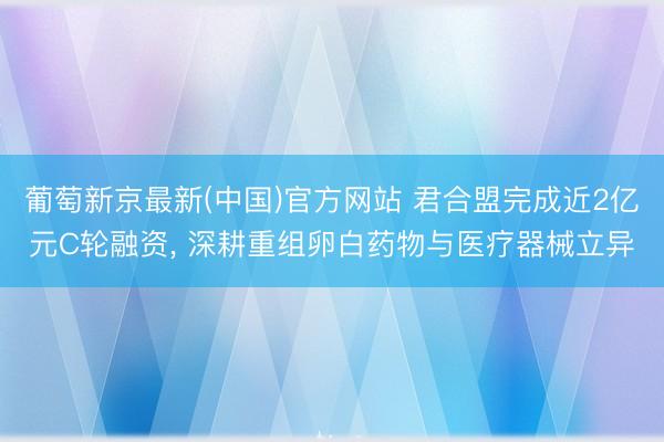 葡萄新京最新(中国)官方网站 君合盟完成近2亿元C轮融资， 深耕重组卵白药物与医疗器械立异