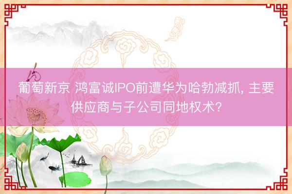 葡萄新京 鸿富诚IPO前遭华为哈勃减抓， 主要供应商与子公司同地权术?