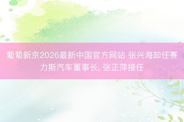 葡萄新京2026最新中国官方网站 张兴海卸任赛力斯汽车董事长， 张正萍接任