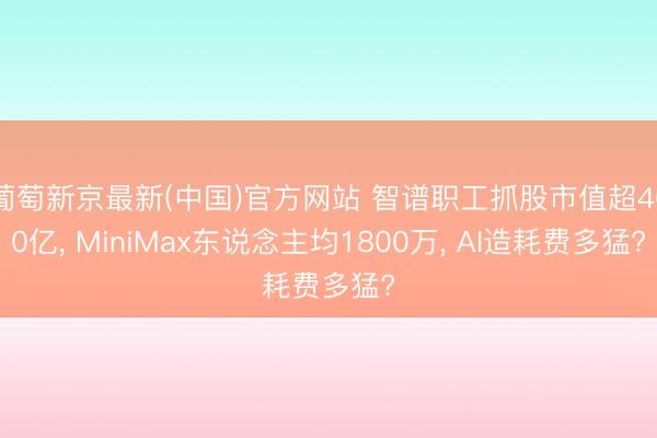 葡萄新京最新(中国)官方网站 智谱职工抓股市值超460亿， MiniMax东说念主均1800万， AI造耗费多猛?