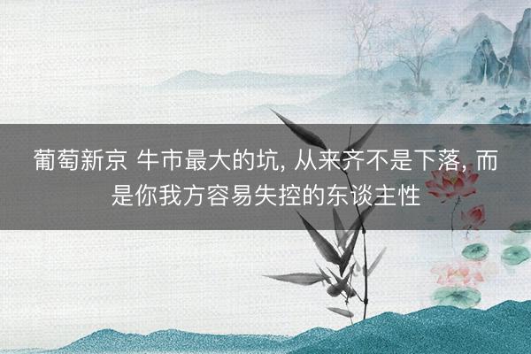 葡萄新京 牛市最大的坑， 从来齐不是下落， 而是你我方容易失控的东谈主性