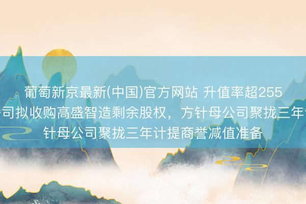 葡萄新京最新(中国)官方网站 升值率超255%！国发股份子公司拟收购高盛智造剩余股权，方针母公司聚拢三年计提商誉减值准备