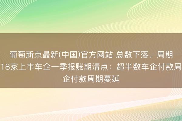 葡萄新京最新(中国)官方网站 总数下落、周期拉长！18家上市车企一季报账期清点：超半数车企付款周期蔓延