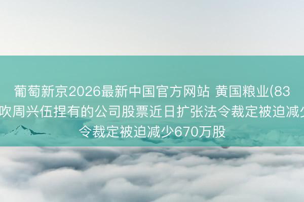 葡萄新京2026最新中国官方网站 黄国粮业(831357): 鼓吹周兴伍捏有的公司股票近日扩张法令裁定被迫减少670万股