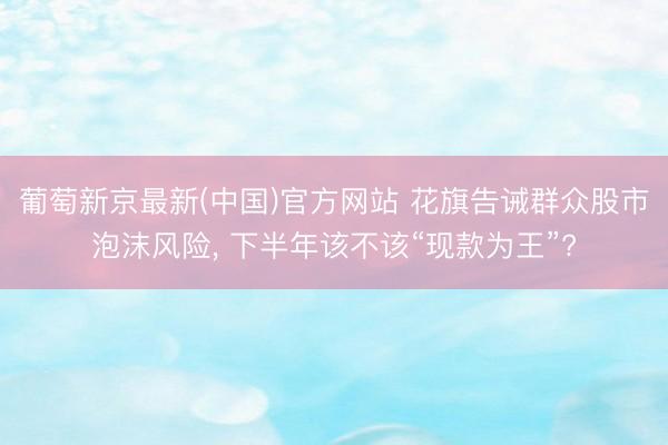 葡萄新京最新(中国)官方网站 花旗告诫群众股市泡沫风险， 下半年该不该“现款为王”?