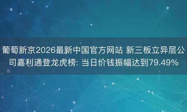 葡萄新京2026最新中国官方网站 新三板立异层公司嘉利通登龙虎榜: 当日价钱振幅达到79.49%