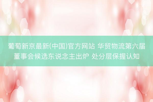 葡萄新京最新(中国)官方网站 华贸物流第六届董事会候选东说念主出炉 处分层保握认知
